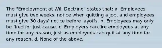 The "Employment at Will Doctrine" states that: a. Employees must give two weeks' notice when quitting a job, and employees must give 30 days' notice before layoffs. b. Employees may only be fired for just cause. c. Employers can fire employees at any time for any reason, just as employees can quit at any time for any reason. d. None of the above.