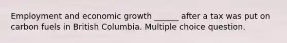 Employment and economic growth ______ after a tax was put on carbon fuels in British Columbia. Multiple choice question.