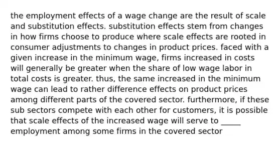 the employment effects of a wage change are the result of scale and substitution effects. substitution effects stem from changes in how firms choose to produce where scale effects are rooted in consumer adjustments to changes in product prices. faced with a given increase in the minimum wage, firms increased in costs will generally be greater when the share of low wage labor in total costs is greater. thus, the same increased in the minimum wage can lead to rather difference effects on product prices among different parts of the covered sector. furthermore, if these sub sectors compete with each other for customers, it is possible that scale effects of the increased wage will serve to _____ employment among some firms in the covered sector