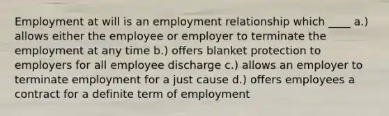 Employment at will is an employment relationship which ____ a.) allows either the employee or employer to terminate the employment at any time b.) offers blanket protection to employers for all employee discharge c.) allows an employer to terminate employment for a just cause d.) offers employees a contract for a definite term of employment