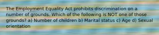 The Employment Equality Act prohibits discrimination on a number of grounds. Which of the following is NOT one of those grounds? a) Number of children b) Marital status c) Age d) Sexual orientation