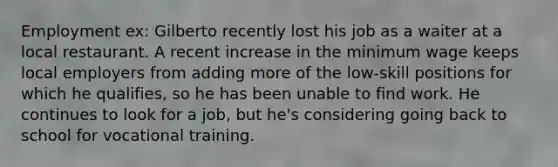 Employment ex: Gilberto recently lost his job as a waiter at a local restaurant. A recent increase in the minimum wage keeps local employers from adding more of the low-skill positions for which he qualifies, so he has been unable to find work. He continues to look for a job, but he's considering going back to school for vocational training.