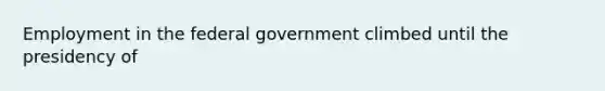 Employment in the federal government climbed until the presidency of