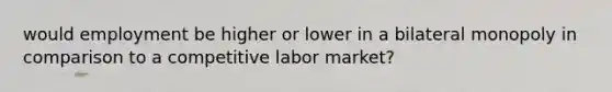 would employment be higher or lower in a bilateral monopoly in comparison to a competitive labor market?