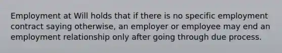 Employment at Will holds that if there is no specific employment contract saying otherwise, an employer or employee may end an employment relationship only after going through due process.