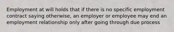 Employment at will holds that if there is no specific employment contract saying otherwise, an employer or employee may end an employment relationship only after going through due process