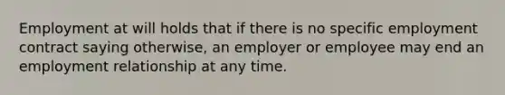 Employment at will holds that if there is no specific employment contract saying otherwise, an employer or employee may end an employment relationship at any time.