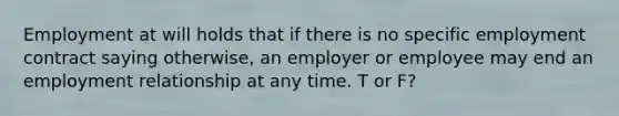 Employment at will holds that if there is no specific employment contract saying otherwise, an employer or employee may end an employment relationship at any time. T or F?