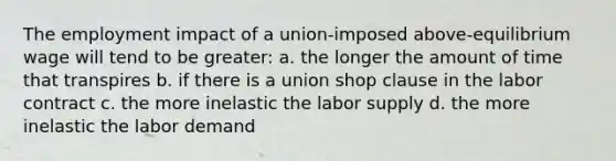 The employment impact of a union-imposed above-equilibrium wage will tend to be greater: a. the longer the amount of time that transpires b. if there is a union shop clause in the labor contract c. the more inelastic the labor supply d. the more inelastic the labor demand