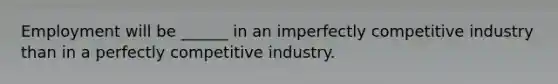 Employment will be ______ in an imperfectly competitive industry than in a perfectly competitive industry.