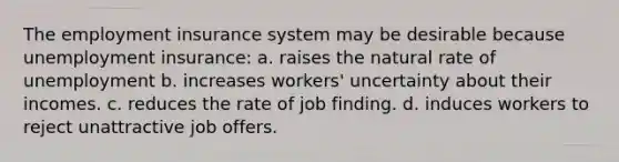 The employment insurance system may be desirable because unemployment insurance: a. raises the natural rate of unemployment b. increases workers' uncertainty about their incomes. c. reduces the rate of job finding. d. induces workers to reject unattractive job offers.