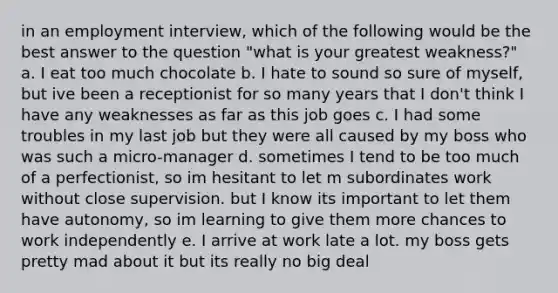 in an employment interview, which of the following would be the best answer to the question "what is your greatest weakness?" a. I eat too much chocolate b. I hate to sound so sure of myself, but ive been a receptionist for so many years that I don't think I have any weaknesses as far as this job goes c. I had some troubles in my last job but they were all caused by my boss who was such a micro-manager d. sometimes I tend to be too much of a perfectionist, so im hesitant to let m subordinates work without close supervision. but I know its important to let them have autonomy, so im learning to give them more chances to work independently e. I arrive at work late a lot. my boss gets pretty mad about it but its really no big deal