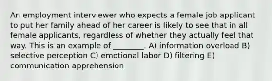 An employment interviewer who expects a female job applicant to put her family ahead of her career is likely to see that in all female applicants, regardless of whether they actually feel that way. This is an example of ________. A) information overload B) selective perception C) emotional labor D) filtering E) communication apprehension