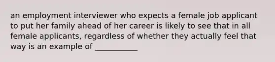 an employment interviewer who expects a female job applicant to put her family ahead of her career is likely to see that in all female applicants, regardless of whether they actually feel that way is an example of ___________