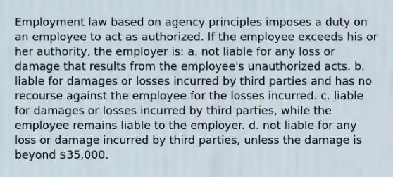 Employment law based on agency principles imposes a duty on an employee to act as authorized. If the employee exceeds his or her authority, the employer is: a. not liable for any loss or damage that results from the employee's unauthorized acts. b. liable for damages or losses incurred by third parties and has no recourse against the employee for the losses incurred. c. liable for damages or losses incurred by third parties, while the employee remains liable to the employer. d. not liable for any loss or damage incurred by third parties, unless the damage is beyond 35,000.