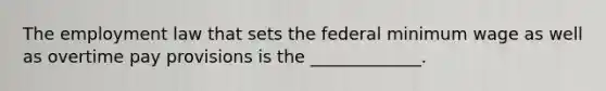 The employment law that sets the federal minimum wage as well as overtime pay provisions is the _____________.