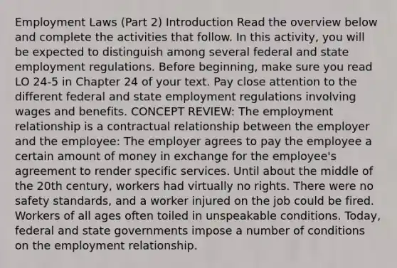 Employment Laws (Part 2) Introduction Read the overview below and complete the activities that follow. In this activity, you will be expected to distinguish among several federal and state employment regulations. Before beginning, make sure you read LO 24-5 in Chapter 24 of your text. Pay close attention to the different federal and state employment regulations involving wages and benefits. CONCEPT REVIEW: The employment relationship is a contractual relationship between the employer and the employee: The employer agrees to pay the employee a certain amount of money in exchange for the employee's agreement to render specific services. Until about the middle of the 20th century, workers had virtually no rights. There were no safety standards, and a worker injured on the job could be fired. Workers of all ages often toiled in unspeakable conditions. Today, federal and state governments impose a number of conditions on the employment relationship.