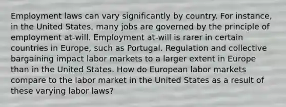 Employment laws can vary significantly by country. For instance, in the United States, many jobs are governed by the principle of employment at-will. Employment at-will is rarer in certain countries in Europe, such as Portugal. Regulation and collective bargaining impact labor markets to a larger extent in Europe than in the United States. How do European labor markets compare to the labor market in the United States as a result of these varying labor laws?