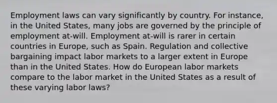 Employment laws can vary significantly by country. For instance, in the United States, many jobs are governed by the principle of employment at-will. Employment at-will is rarer in certain countries in Europe, such as Spain. Regulation and collective bargaining impact labor markets to a larger extent in Europe than in the United States. How do European labor markets compare to the labor market in the United States as a result of these varying labor laws?