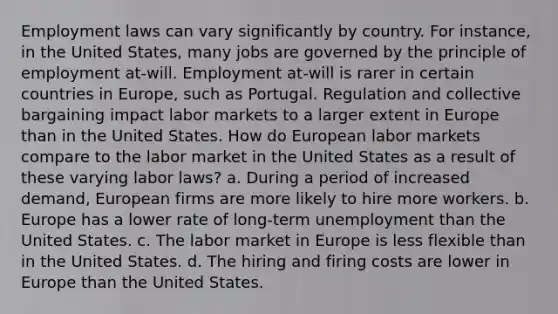 Employment laws can vary significantly by country. For instance, in the United States, many jobs are governed by the principle of employment at-will. Employment at-will is rarer in certain countries in Europe, such as Portugal. Regulation and collective bargaining impact labor markets to a larger extent in Europe than in the United States. How do European labor markets compare to the labor market in the United States as a result of these varying labor laws? a. During a period of increased demand, European firms are more likely to hire more workers. b. Europe has a lower rate of long-term unemployment than the United States. c. The labor market in Europe is less flexible than in the United States. d. The hiring and firing costs are lower in Europe than the United States.