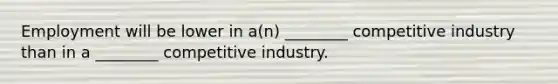 Employment will be lower in a(n) ________ competitive industry than in a ________ competitive industry.