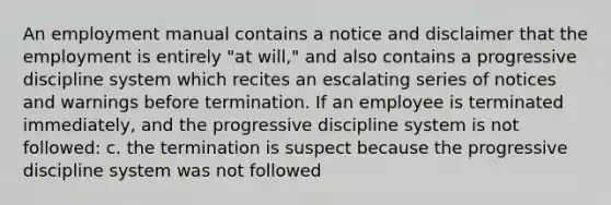 An employment manual contains a notice and disclaimer that the employment is entirely "at will," and also contains a progressive discipline system which recites an escalating series of notices and warnings before termination. If an employee is terminated immediately, and the progressive discipline system is not followed: c. the termination is suspect because the progressive discipline system was not followed