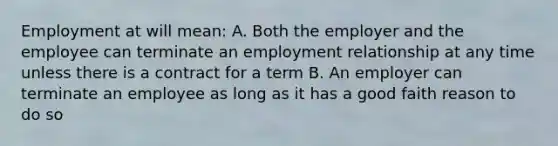 Employment at will mean: A. Both the employer and the employee can terminate an employment relationship at any time unless there is a contract for a term B. An employer can terminate an employee as long as it has a good faith reason to do so