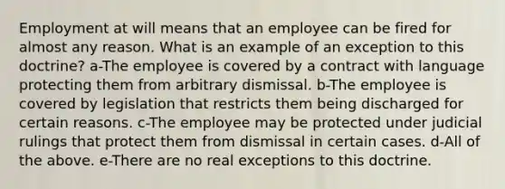 Employment at will means that an employee can be fired for almost any reason. What is an example of an exception to this doctrine? a-The employee is covered by a contract with language protecting them from arbitrary dismissal. b-The employee is covered by legislation that restricts them being discharged for certain reasons. c-The employee may be protected under judicial rulings that protect them from dismissal in certain cases. d-All of the above. e-There are no real exceptions to this doctrine.