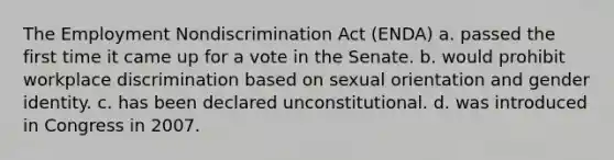 The Employment Nondiscrimination Act (ENDA) a. passed the first time it came up for a vote in the Senate. b. would prohibit workplace discrimination based on sexual orientation and gender identity. c. has been declared unconstitutional. d. was introduced in Congress in 2007.