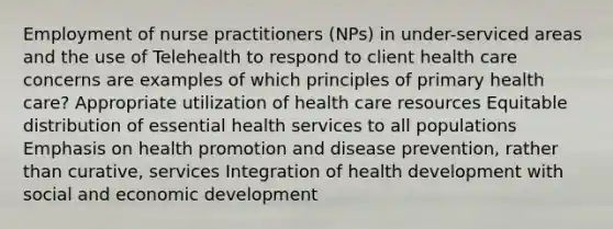 Employment of nurse practitioners (NPs) in under-serviced areas and the use of Telehealth to respond to client health care concerns are examples of which principles of primary health care? Appropriate utilization of health care resources Equitable distribution of essential health services to all populations Emphasis on health promotion and disease prevention, rather than curative, services Integration of health development with social and economic development