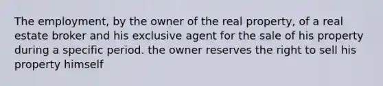 The employment, by the owner of the real property, of a real estate broker and his exclusive agent for the sale of his property during a specific period. the owner reserves the right to sell his property himself