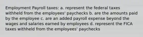 Employment Payroll taxes: a. represent the federal taxes withheld from the employees' paychecks b. are the amounts paid by the employee c. are an added payroll expense beyond the wages and salaries earned by employees d. represent the FICA taxes withheld from the employees' paychecks