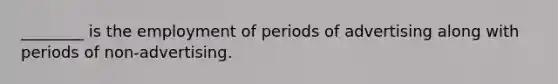 ________ is the employment of periods of advertising along with periods of non-advertising.