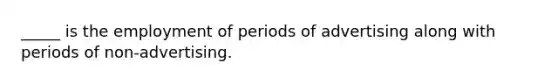 _____ is the employment of periods of advertising along with periods of non-advertising.