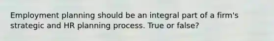 Employment planning should be an integral part of a firm's strategic and HR planning process. True or false?