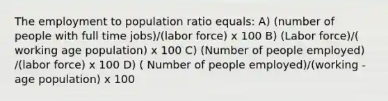 The employment to population ratio equals: A) (number of people with full time jobs)/(labor force) x 100 B) (Labor force)/( working age population) x 100 C) (Number of people employed) /(labor force) x 100 D) ( Number of people employed)/(working - age population) x 100