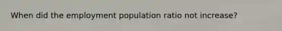 When did the employment population ratio not increase?