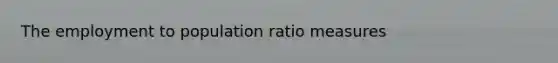 The employment to population ratio measures