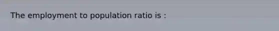 The employment to population ratio is :