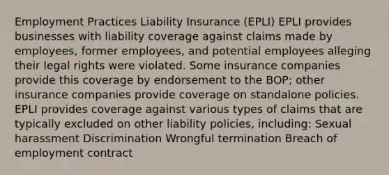 Employment Practices Liability Insurance (EPLI) EPLI provides businesses with liability coverage against claims made by employees, former employees, and potential employees alleging their legal rights were violated. Some insurance companies provide this coverage by endorsement to the BOP; other insurance companies provide coverage on standalone policies. EPLI provides coverage against various types of claims that are typically excluded on other liability policies, including: Sexual harassment Discrimination Wrongful termination Breach of employment contract