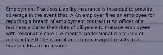 Employment Practices Liability insurance is intended to provide coverage in the event that: A An employer fires an employee for reporting a breach of employment contract B An officer of a business violates their duty of diligence to manage employees with reasonable care C A medical professional is accused of malpractice D The error of an insurance agent results in a financial loss to an insured