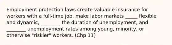 Employment protection laws create valuable insurance for workers with a full-time job, make labor markets _____ flexible and dynamic, ________ the duration of unemployment, and ________ <a href='https://www.questionai.com/knowledge/kh7PJ5HsOk-unemployment-rate' class='anchor-knowledge'>unemployment rate</a>s among young, minority, or otherwise "riskier" workers. (Chp 11)