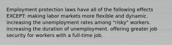 Employment protection laws have all of the following effects EXCEPT: making labor markets more flexible and dynamic. increasing the <a href='https://www.questionai.com/knowledge/kh7PJ5HsOk-unemployment-rate' class='anchor-knowledge'>unemployment rate</a>s among "risky" workers. increasing the duration of unemployment. offering greater job security for workers with a full-time job.