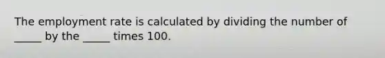 The employment rate is calculated by dividing the number of _____ by the _____ times 100.