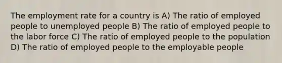 The employment rate for a country is A) The ratio of employed people to unemployed people B) The ratio of employed people to the labor force C) The ratio of employed people to the population D) The ratio of employed people to the employable people