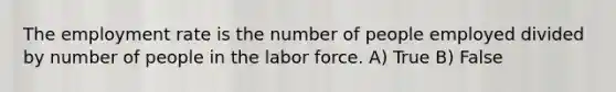 The employment rate is the number of people employed divided by number of people in the labor force. A) True B) False