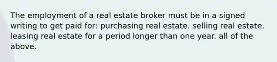 The employment of a real estate broker must be in a signed writing to get paid for: purchasing real estate. selling real estate. leasing real estate for a period longer than one year. all of the above.