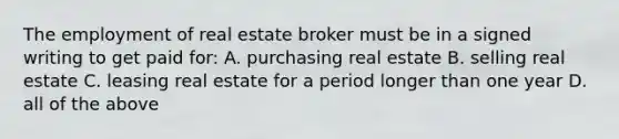 The employment of real estate broker must be in a signed writing to get paid for: A. purchasing real estate B. selling real estate C. leasing real estate for a period longer than one year D. all of the above