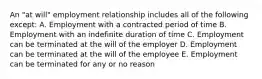 An "at will" employment relationship includes all of the following except: A. Employment with a contracted period of time B. Employment with an indefinite duration of time C. Employment can be terminated at the will of the employer D. Employment can be terminated at the will of the employee E. Employment can be terminated for any or no reason