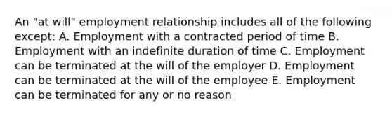 An "at will" employment relationship includes all of the following except: A. Employment with a contracted period of time B. Employment with an indefinite duration of time C. Employment can be terminated at the will of the employer D. Employment can be terminated at the will of the employee E. Employment can be terminated for any or no reason